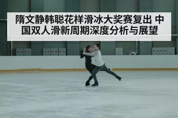 隋文静韩聪花样滑冰大奖赛复出 中国双人滑新周期深度分析与展望