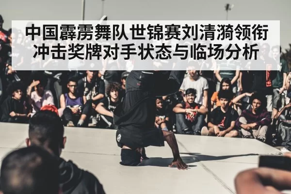 中国霹雳舞队世锦赛刘清漪领衔冲击奖牌对手状态与临场分析
