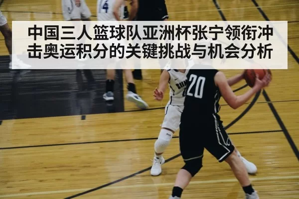 中国三人篮球队亚洲杯张宁领衔冲击奥运积分的关键挑战与机会分析