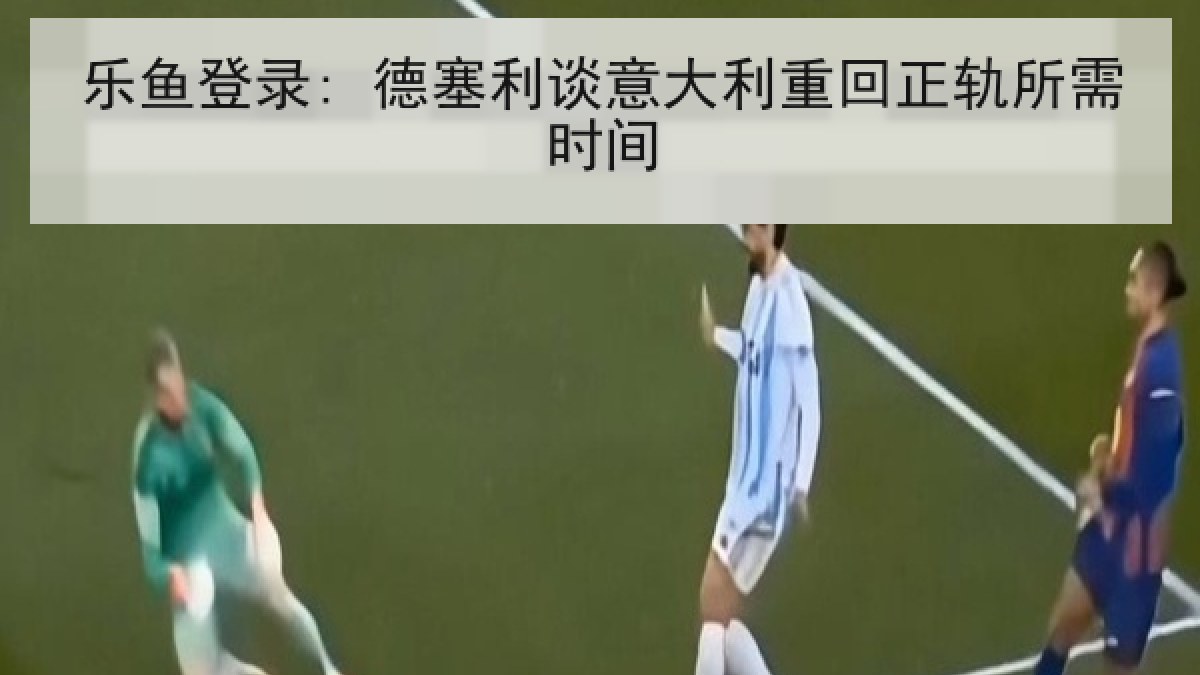 乐鱼登录: 德塞利谈意大利重回正轨所需时间
