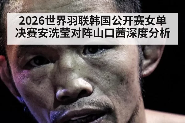 2026世界羽联韩国公开赛女单决赛安洗莹对阵山口茜深度分析